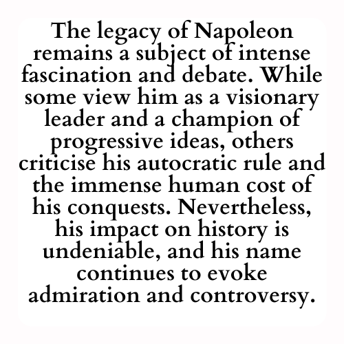 The legacy of Napoleon remains a subject of intense fascination and debate. While some view him as a visionary leader and a champion of progressive ideas, others criticise his autocratic rule and the immense human cost of his conquests. Nevertheless, his impact on history is undeniable, and his name continues to evoke admiration and controversy.