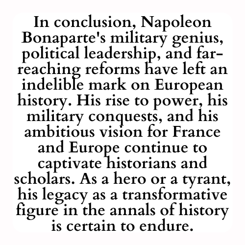 In conclusion, Napoleon Bonaparte's military genius, political leadership, and far-reaching reforms have left an indelible mark on European history. His rise to power, his military conquests, and his ambitious vision for France and Europe continue to captivate historians and scholars. As a hero or a tyrant, his legacy as a transformative figure in the annals of history is certain to endure.