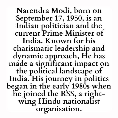 Narendra Modi, born on September 17, 1950, is an Indian politician and the current Prime Minister of India. Known for his charismatic leadership and dynamic approach, he has made a significant impact on the political landscape of India. His journey in politics began in the early 1980s when he joined the RSS, a right-wing Hindu nationalist organisation.