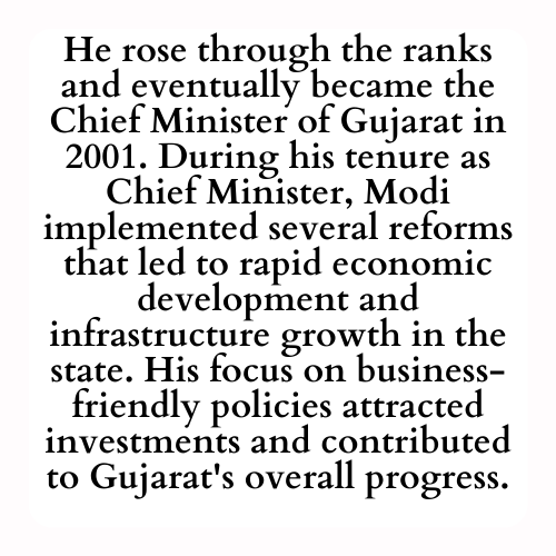 He rose through the ranks and eventually became the Chief Minister of Gujarat in 2001. During his tenure as Chief Minister, Modi implemented several reforms that led to rapid economic development and infrastructure growth in the state. His focus on business-friendly policies attracted investments and contributed to Gujarat's overall progress.
