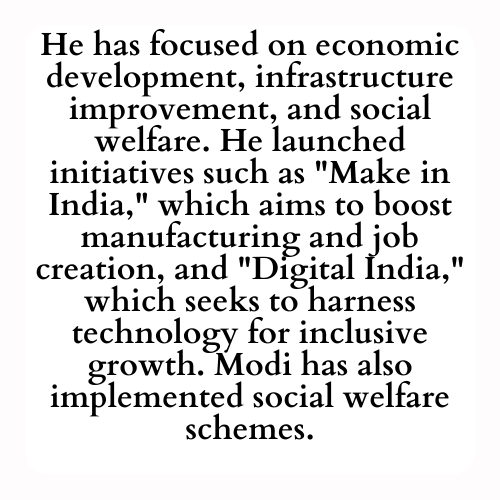 He has focused on economic development, infrastructure improvement, and social welfare. He launched initiatives such as Make in India, which aims to boost manufacturing and job creation, and Digital India, which seeks to harness technology for inclusive growth. Modi has also implemented social welfare schemes.