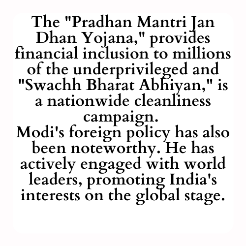 The Pradhan Mantri Jan Dhan Yojana, provides financial inclusion to millions of the underprivileged and Swachh Bharat Abhiyan, is a nationwide cleanliness campaign. Modi's foreign policy has also been noteworthy. He has actively engaged with world leaders, promoting Indias interests on the global stage.