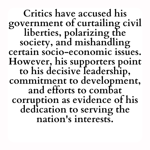 Critics have accused his government of curtailing civil liberties, polarizing the society, and mishandling certain socio-economic issues. However, his supporters point to his decisive leadership, commitment to development, and efforts to combat corruption as evidence of his dedication to serving the nation's interests.