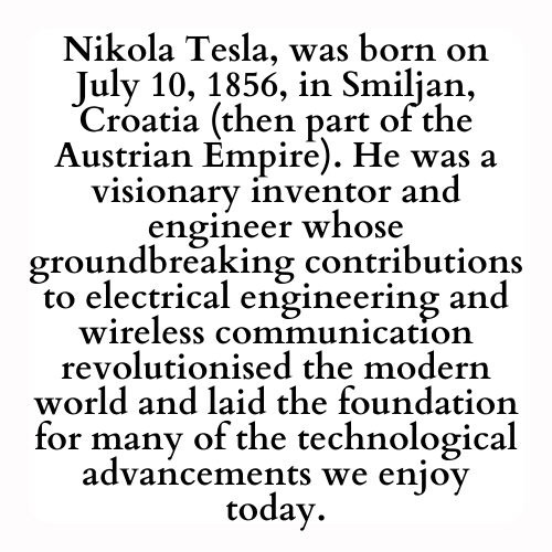 Nikola Tesla, was born on July 10, 1856, in Smiljan, Croatia (then part of the Austrian Empire). He was a visionary inventor and engineer whose groundbreaking contributions to electrical engineering and wireless communication revolutionised the modern world and laid the foundation for many of the technological advancements we enjoy today.