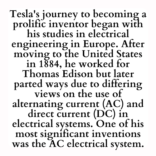 Tesla's journey to becoming a prolific inventor began with his studies in electrical engineering in Europe. After moving to the United States in 1884, he worked for Thomas Edison but later parted ways due to differing views on the use of alternating current (AC) and direct current (DC) in electrical systems. One of his most significant inventions was the AC electrical system.