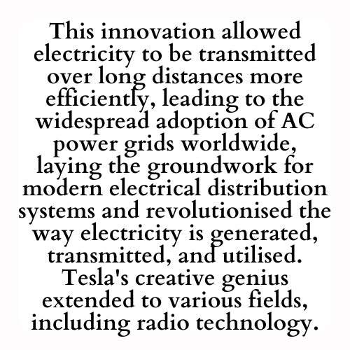 This innovation allowed electricity to be transmitted over long distances more efficiently, leading to the widespread adoption of AC power grids worldwide, laying the groundwork for modern electrical distribution systems and revolutionised the way electricity is generated, transmitted, and utilised. Tesla's creative genius extended to various fields, including radio technology.