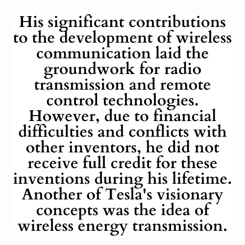 His significant contributions to the development of wireless communication laid the groundwork for radio transmission and remote control technologies. However, due to financial difficulties and conflicts with other inventors, he did not receive full credit for these inventions during his lifetime. Another of Tesla's visionary concepts was the idea of wireless energy transmission.