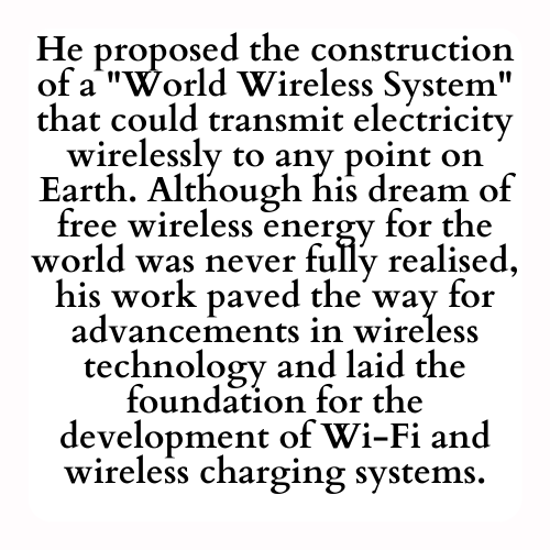 He proposed the construction of a World Wireless System that could transmit electricity wirelessly to any point on Earth. Although his dream of free wireless energy for the world was never fully realised, his work paved the way for advancements in wireless technology and laid the foundation for the development of Wi-Fi and wireless charging systems.