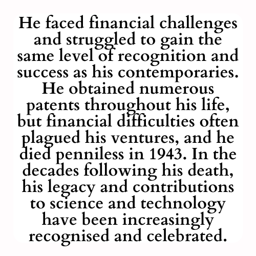 He faced financial challenges and struggled to gain the same level of recognition and success as his contemporaries. He obtained numerous patents throughout his life, but financial difficulties often plagued his ventures, and he died penniless in 1943. In the decades following his death, his legacy and contributions to science and technology have been increasingly recognised and celebrated.