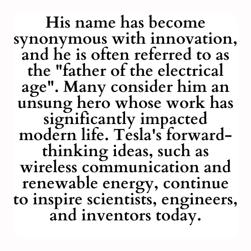 His name has become synonymous with innovation, and he is often referred to as the father of the electrical age. Many consider him an unsung hero whose work has significantly impacted modern life. Tesla's forward-thinking ideas, such as wireless communication and renewable energy, continue to inspire scientists, engineers, and inventors today.
