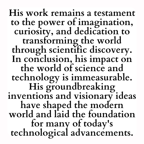 His work remains a testament to the power of imagination, curiosity, and dedication to transforming the world through scientific discovery. In conclusion, his impact on the world of science and technology is immeasurable. His groundbreaking inventions and visionary ideas have shaped the modern world and laid the foundation for many of today's technological advancements.