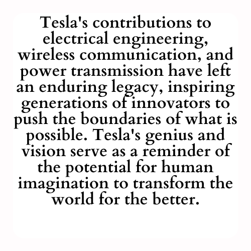 Tesla's contributions to electrical engineering, wireless communication, and power transmission have left an enduring legacy, inspiring generations of innovators to push the boundaries of what is possible. Tesla's genius and vision serve as a reminder of the potential for human imagination to transform the world for the better.