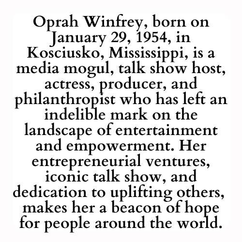 Oprah Winfrey, born on January 29, 1954, in Kosciusko, Mississippi, is a media mogul, talk show host, actress, producer, and philanthropist who has left an indelible mark on the landscape of entertainment and empowerment. Her entrepreneurial ventures, iconic talk show, and dedication to uplifting others,  makes her a beacon of hope for people around the world.
