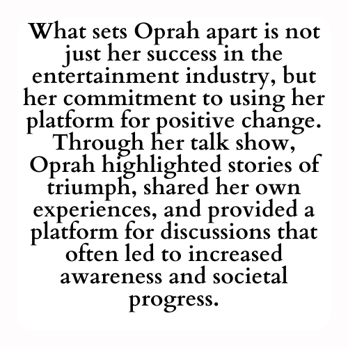 What sets Oprah apart is not just her success in the entertainment industry, but her commitment to using her platform for positive change. Through her talk show, Oprah highlighted stories of triumph, shared her own experiences, and provided a platform for discussions that often led to increased awareness and societal progress.