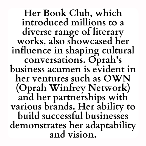 Her Book Club, which introduced millions to a diverse range of literary works, also showcased her influence in shaping cultural conversations. Oprah's business acumen is evident in her ventures such as OWN (Oprah Winfrey Network) and her partnerships with various brands. Her ability to build successful businesses demonstrates her adaptability and vision.