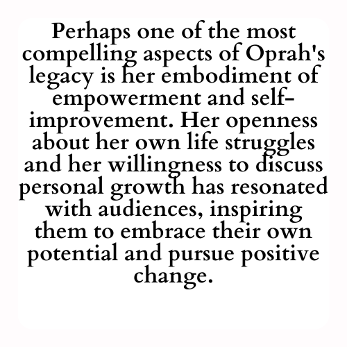 Perhaps one of the most compelling aspects of Oprah's legacy is her embodiment of empowerment and self-improvement. Her openness about her own life struggles and her willingness to discuss personal growth has resonated with audiences, inspiring them to embrace their own potential and pursue positive change.