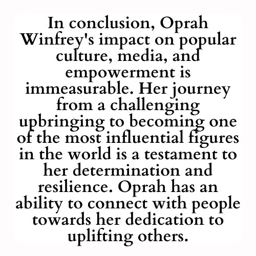 In conclusion, Oprah Winfrey's impact on popular culture, media, and empowerment is immeasurable. Her journey from a challenging upbringing to becoming one of the most influential figures in the world is a testament to her determination and resilience. Oprah has an ability to connect with people towards her dedication to uplifting others.