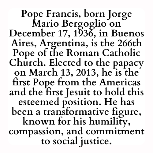 Pope Francis, born Jorge Mario Bergoglio on December 17, 1936, in Buenos Aires, Argentina, is the 266th Pope of the Roman Catholic Church. Elected to the papacy on March 13, 2013, he is the first Pope from the Americas and the first Jesuit to hold this esteemed position. He has been a transformative figure, known for his humility, compassion, and commitment to social justice.