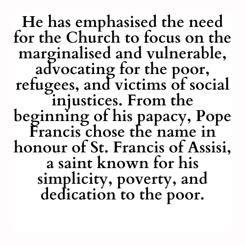 He has emphasised the need for the Church to focus on the marginalised and vulnerable, advocating for the poor, refugees, and victims of social injustices. From the beginning of his papacy, Pope Francis chose the name in honour of St. Francis of Assisi, a saint known for his simplicity, poverty, and dedication to the poor.