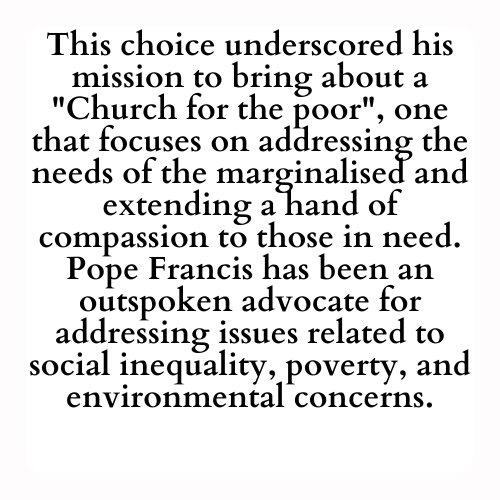 This choice underscored his mission to bring about a Church for the poor, one that focuses on addressing the needs of the marginalised and extending a hand of compassion to those in need. Pope Francis has been an outspoken advocate for addressing issues related to social inequality, poverty, and environmental concerns.