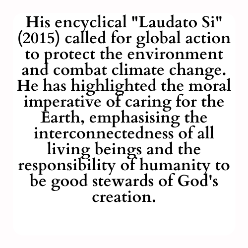 His encyclical Laudato Si (2015) called for global action to protect the environment and combat climate change. He has highlighted the moral imperative of caring for the Earth, emphasising the interconnectedness of all living beings and the responsibility of humanity to be good stewards of God's creation.