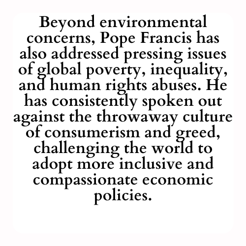 Beyond environmental concerns, Pope Francis has also addressed pressing issues of global poverty, inequality, and human rights abuses. He has consistently spoken out against the throwaway culture of consumerism and greed, challenging the world to adopt more inclusive and compassionate economic policies.
