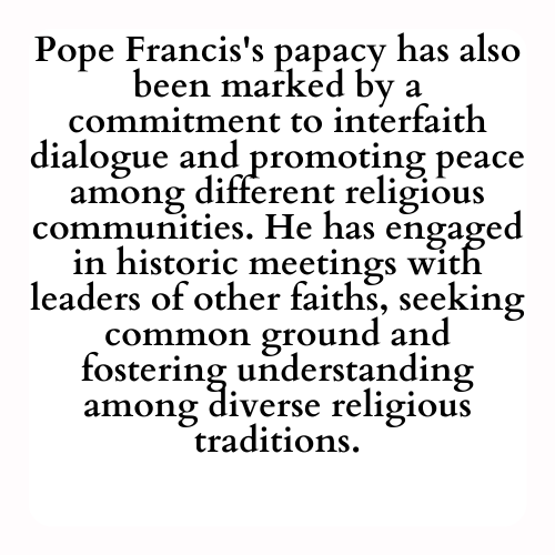 Pope Francis's papacy has also been marked by a commitment to interfaith dialogue and promoting peace among different religious communities. He has engaged in historic meetings with leaders of other faiths, seeking common ground and fostering understanding among diverse religious traditions.