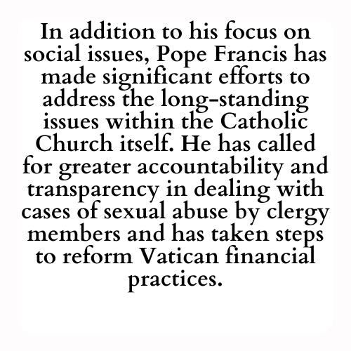 In addition to his focus on social issues, Pope Francis has made significant efforts to address the long-standing issues within the Catholic Church itself. He has called for greater accountability and transparency in dealing with cases of sexual abuse by clergy members and has taken steps to reform Vatican financial practices.