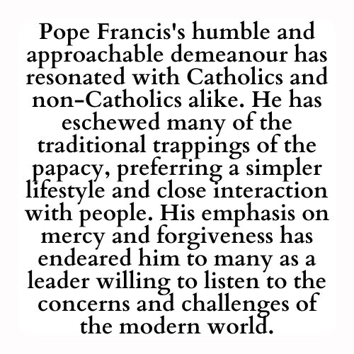 Pope Francis's humble and approachable demeanour has resonated with Catholics and non-Catholics alike. He has eschewed many of the traditional trappings of the papacy, preferring a simpler lifestyle and close interaction with people. His emphasis on mercy and forgiveness has endeared him to many as a leader willing to listen to the concerns and challenges of the modern world.