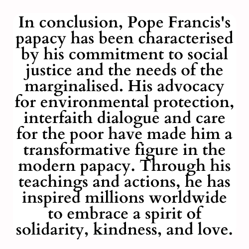 In conclusion, Pope Francis's papacy has been characterised by his commitment to social justice and the needs of the marginalised. His advocacy for environmental protection, interfaith dialogue and care for the poor have made him a transformative figure in the modern papacy. Through his teachings and actions, he has inspired millions worldwide to embrace a spirit of solidarity, kindness, and love.