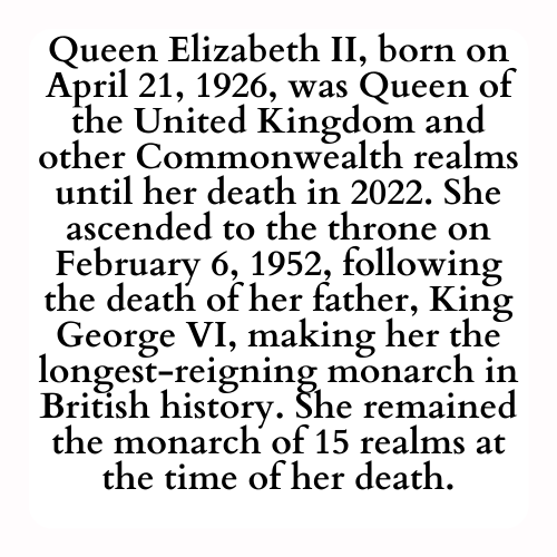 Queen Elizabeth II, born on April 21, 1926, was Queen of the United Kingdom and other Commonwealth realms until her death in 2022. She ascended to the throne on February 6, 1952, following the death of her father, King George VI, making her the longest-reigning monarch in British history. She remained the monarch of 15 realms at the time of her death.