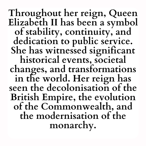 Throughout her reign, Queen Elizabeth II has been a symbol of stability, continuity, and dedication to public service. She has witnessed significant historical events, societal changes, and transformations in the world. Her reign has seen the decolonisation of the British Empire, the evolution of the Commonwealth, and the modernisation of the monarchy.