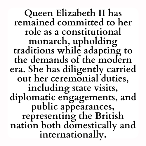 Queen Elizabeth II has remained committed to her role as a constitutional monarch, upholding traditions while adapting to the demands of the modern era. She has diligently carried out her ceremonial duties, including state visits, diplomatic engagements, and public appearances, representing the British nation both domestically and internationally.
