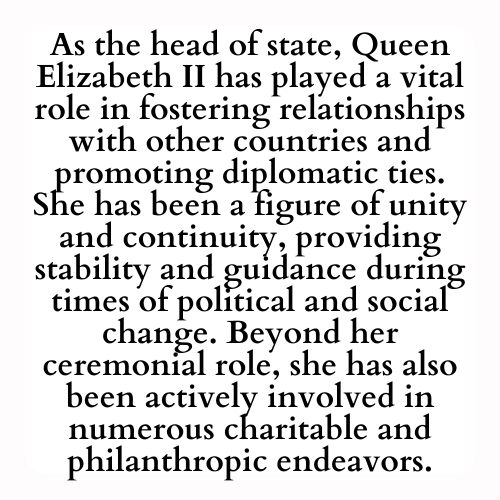 As the head of state, Queen Elizabeth II has played a vital role in fostering relationships with other countries and promoting diplomatic ties. She has been a figure of unity and continuity, providing stability and guidance during times of political and social change. Beyond her ceremonial role, she has also been actively involved in numerous charitable and philanthropic endeavors.