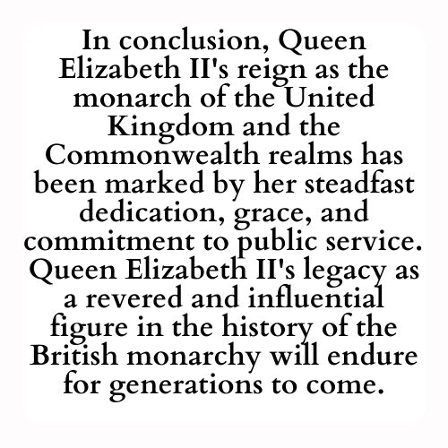 In conclusion, Queen Elizabeth II's reign as the monarch of the United Kingdom and the Commonwealth realms has been marked by her steadfast dedication, grace, and commitment to public service.  Queen Elizabeth II's legacy as a revered and influential figure in the history of the British monarchy will endure for generations to come.
