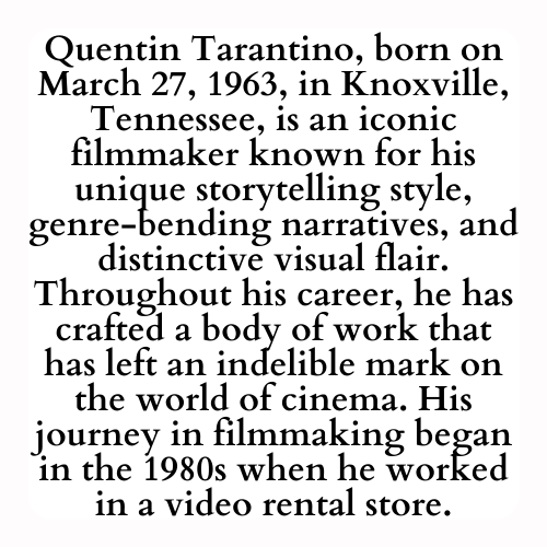 Quentin Tarantino, born on March 27, 1963, in Knoxville, Tennessee, is an iconic filmmaker known for his unique storytelling style, genre-bending narratives, and distinctive visual flair. Throughout his career, he has crafted a body of work that has left an indelible mark on the world of cinema. His journey in filmmaking began in the 1980s when he worked in a video rental store.