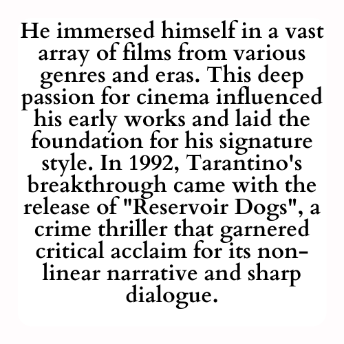 He immersed himself in a vast array of films from various genres and eras. This deep passion for cinema influenced his early works and laid the foundation for his signature style. In 1992, Tarantino's breakthrough came with the release of Reservoir Dogs, a crime thriller that garnered critical acclaim for its non-linear narrative and sharp dialogue.