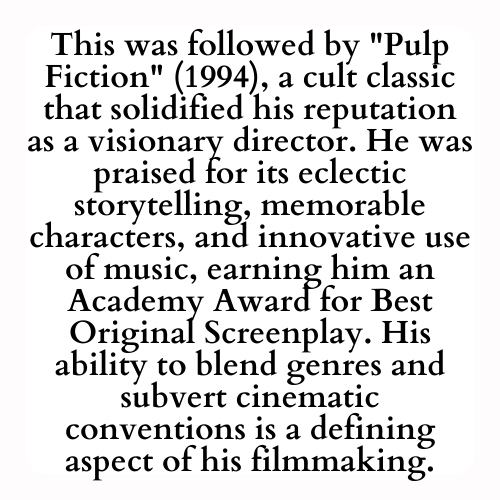 This was followed by Pulp Fiction (1994), a cult classic that solidified his reputation as a visionary director. He was praised for its eclectic storytelling, memorable characters, and innovative use of music, earning him an Academy Award for Best Original Screenplay. His ability to blend genres and subvert cinematic conventions is a defining aspect of his filmmaking.