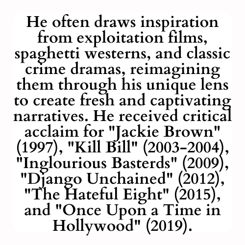 He often draws inspiration from exploitation films, spaghetti westerns, and classic crime dramas, reimagining them through his unique lens to create fresh and captivating narratives. He received critical acclaim for Jackie Brown (1997), Kill Bill (2003-2004), Inglourious Basterds (2009), Django Unchained (2012), The Hateful Eight (2015), and Once Upon a Time in Hollywood (2019).