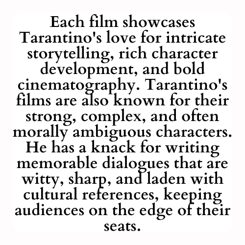 Each film showcases Tarantino's love for intricate storytelling, rich character development, and bold cinematography. Tarantino's films are also known for their strong, complex, and often morally ambiguous characters. He has a knack for writing memorable dialogues that are witty, sharp, and laden with cultural references, keeping audiences on the edge of their seats.