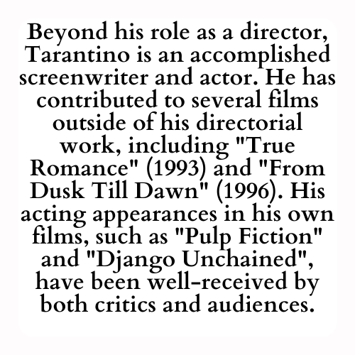Beyond his role as a director, Tarantino is an accomplished screenwriter and actor. He has contributed to several films outside of his directorial work, including True Romance (1993) and From Dusk Till Dawn (1996). His acting appearances in his own films, such as Pulp Fiction and Django Unchained, have been well-received by both critics and audiences.