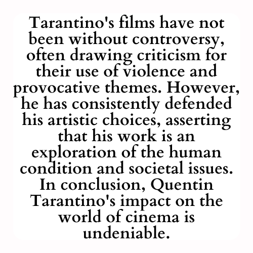 Tarantino's films have not been without controversy, often drawing criticism for their use of violence and provocative themes. However, he has consistently defended his artistic choices, asserting that his work is an exploration of the human condition and societal issues. In conclusion, Quentin Tarantino's impact on the world of cinema is undeniable.