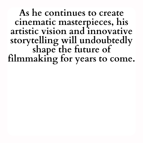 As he continues to create cinematic masterpieces, his artistic vision and innovative storytelling will undoubtedly shape the future of filmmaking for years to come.