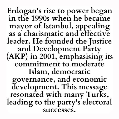 Erdogan's rise to power began in the 1990s when he became mayor of Istanbul, appealing as a charismatic and effective leader. He founded the Justice and Development Party (AKP) in 2001, emphasising its commitment to moderate Islam, democratic governance, and economic development. This message resonated with many Turks, leading to the party's electoral successes.