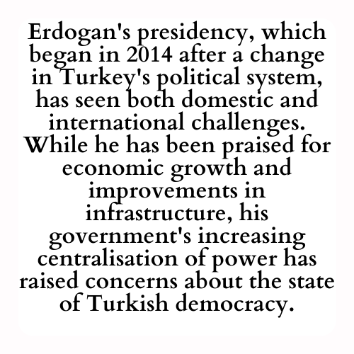 Erdogan's presidency, which began in 2014 after a change in Turkey's political system, has seen both domestic and international challenges. While he has been praised for economic growth and improvements in infrastructure, his government's increasing centralisation of power has raised concerns about the state of Turkish democracy.