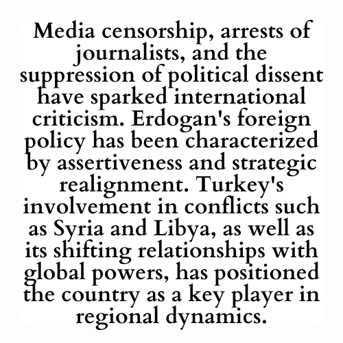 Media censorship, arrests of journalists, and the suppression of political dissent have sparked international criticism. Erdogan's foreign policy has been characterized by assertiveness and strategic realignment. Turkey's involvement in conflicts such as Syria and Libya, as well as its shifting relationships with global powers, has positioned the country as a key player in regional dynamics.