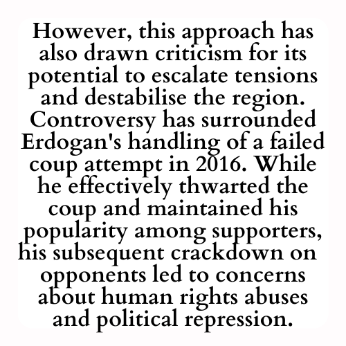 However, this approach has also drawn criticism for its potential to escalate tensions and destabilise the region. Controversy has surrounded Erdogan's handling of a failed coup attempt in 2016. While he effectively thwarted the coup and maintained his popularity among supporters, his subsequent crackdown on  opponents led to concerns about human rights abuses and political repression.