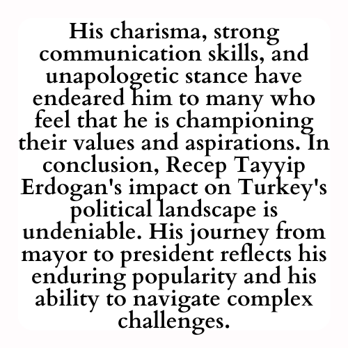 His charisma, strong communication skills, and unapologetic stance have endeared him to many who feel that he is championing their values and aspirations. In conclusion, Recep Tayyip Erdogan's impact on Turkey's political landscape is undeniable. His journey from mayor to president reflects his enduring popularity and his ability to navigate complex challenges.
