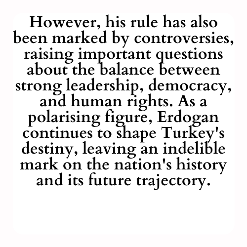 However, his rule has also been marked by controversies, raising important questions about the balance between strong leadership, democracy, and human rights. As a polarising figure, Erdogan continues to shape Turkey's destiny, leaving an indelible mark on the nation's history and its future trajectory.