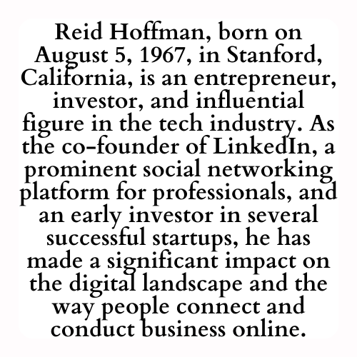 Reid Hoffman, born on August 5, 1967, in Stanford, California, is an entrepreneur, investor, and influential figure in the tech industry. As the co-founder of LinkedIn, a prominent social networking platform for professionals, and an early investor in several successful startups, he has made a significant impact on the digital landscape and the way people connect and conduct business online.